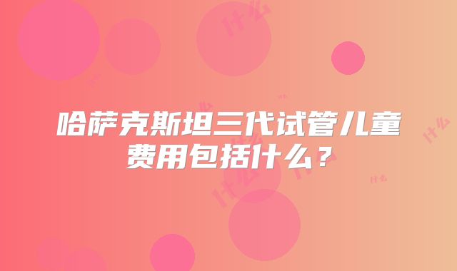 哈萨克斯坦三代试管儿童费用包括什么？