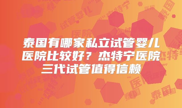 泰国有哪家私立试管婴儿医院比较好？杰特宁医院三代试管值得信赖