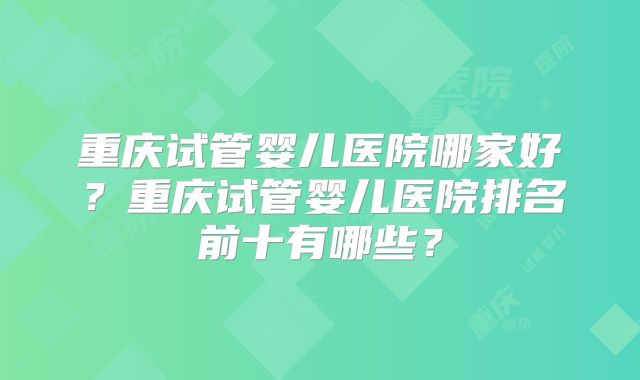 重庆试管婴儿医院哪家好？重庆试管婴儿医院排名前十有哪些？