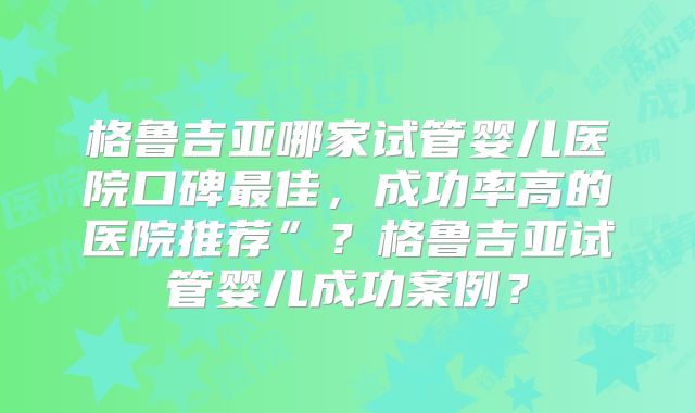 格鲁吉亚哪家试管婴儿医院口碑最佳，成功率高的医院推荐”？格鲁吉亚试管婴儿成功案例？