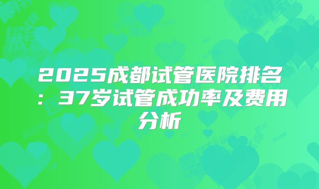 2025成都试管医院排名：37岁试管成功率及费用分析