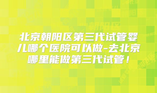 北京朝阳区第三代试管婴儿哪个医院可以做-去北京哪里能做第三代试管！