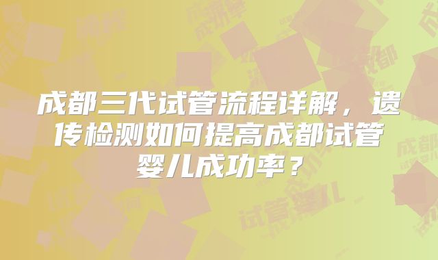 成都三代试管流程详解,遗传检测如何提高成都试管婴儿成功率?