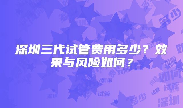 深圳三代试管费用多少？效果与风险如何？
