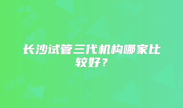 长沙试管三代机构哪家比较好?