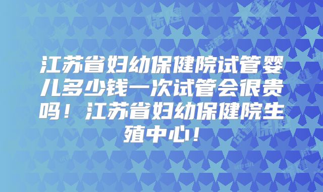 江苏省妇幼保健院试管婴儿多少钱一次试管会很贵吗!江苏省妇幼保健院生殖中心!
