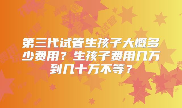 第三代试管生孩子大概多少费用？生孩子费用几万到几十万不等？