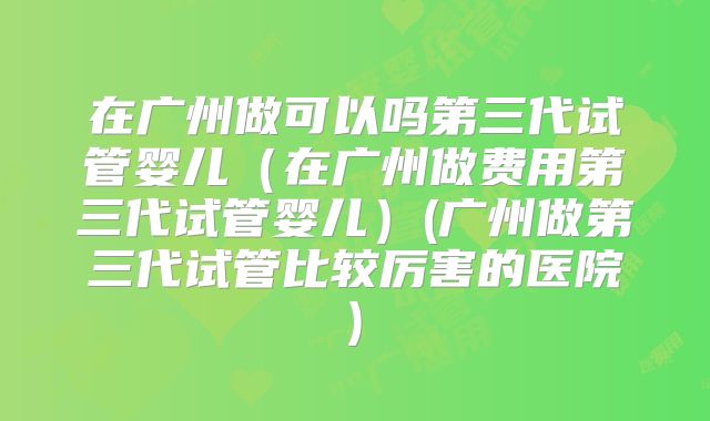 在广州做可以吗第三代试管婴儿（在广州做费用第三代试管婴儿）(广州做第三代试管比较厉害的医院)
