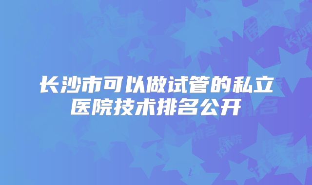长沙市可以做试管的私立医院技术排名公开