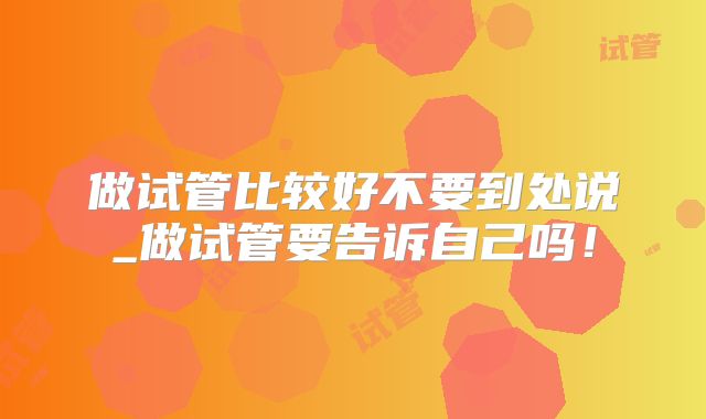 做试管比较好不要到处说_做试管要告诉自己吗！