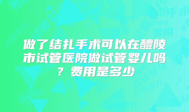 做了结扎手术可以在醴陵市试管医院做试管婴儿吗？费用是多少