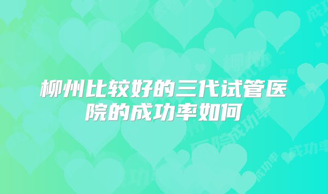 柳州比较好的三代试管医院的成功率如何