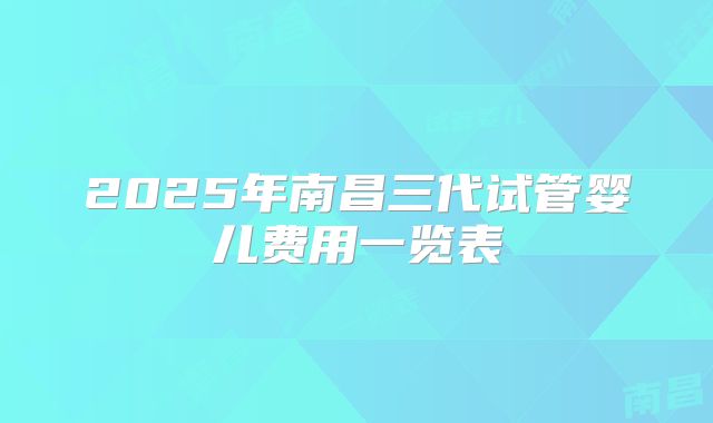 2025年南昌三代试管婴儿费用一览表