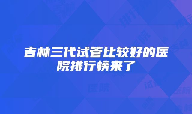 吉林三代试管比较好的医院排行榜来了