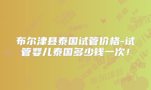 布尔津县泰国试管价格-试管婴儿泰国多少钱一次！
