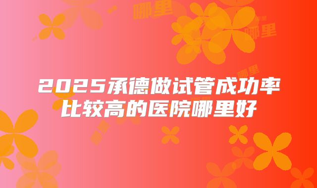 2025承德做试管成功率比较高的医院哪里好