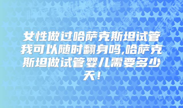 女性做过哈萨克斯坦试管我可以随时翻身吗,哈萨克斯坦做试管婴儿需要多少天！