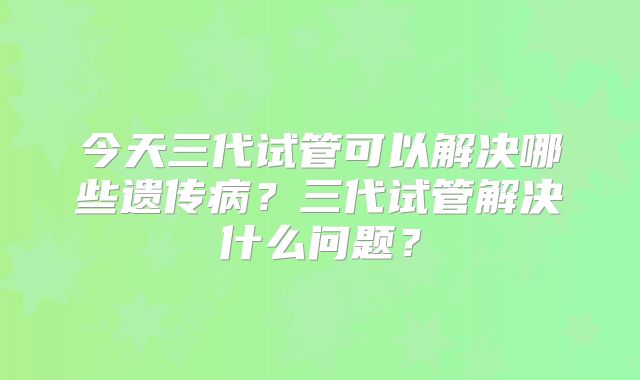 今天三代试管可以解决哪些遗传病？三代试管解决什么问题？