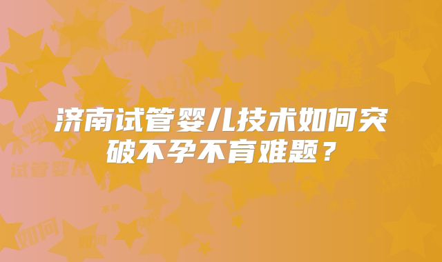 济南试管婴儿技术如何突破不孕不育难题？