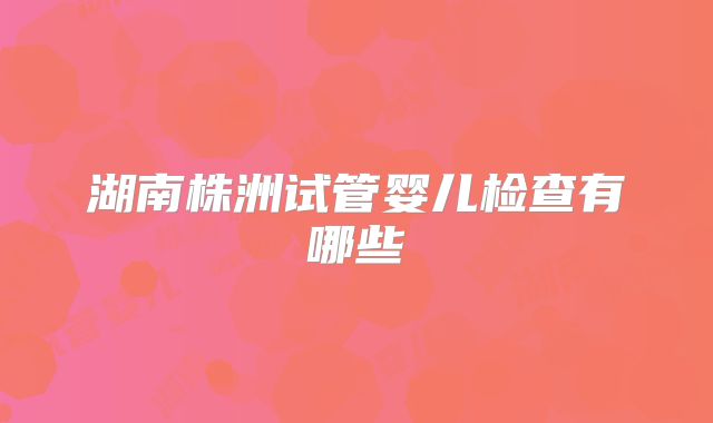 湖南株洲试管婴儿检查有哪些
