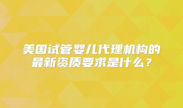 美国试管婴儿代理机构的最新资质要求是什么？