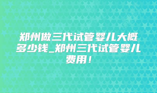 郑州做三代试管婴儿大概多少钱_郑州三代试管婴儿费用！