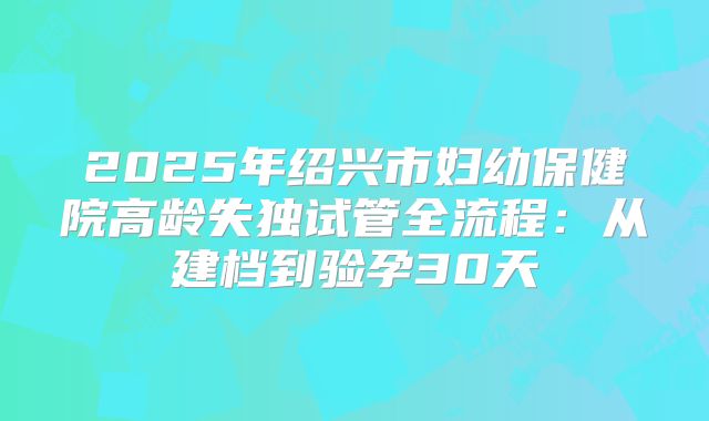 2025年绍兴市妇幼保健院高龄失独试管全流程：从建档到验孕30天