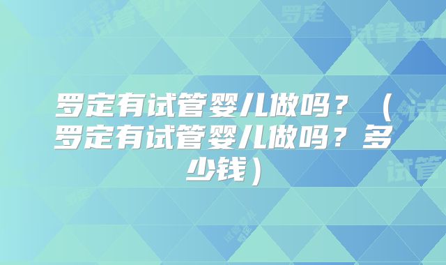 罗定有试管婴儿做吗？（罗定有试管婴儿做吗？多少钱）
