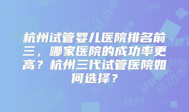 杭州试管婴儿医院排名前三，哪家医院的成功率更高？杭州三代试管医院如何选择？