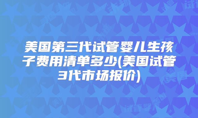 美国第三代试管婴儿生孩子费用清单多少(美国试管3代市场报价)