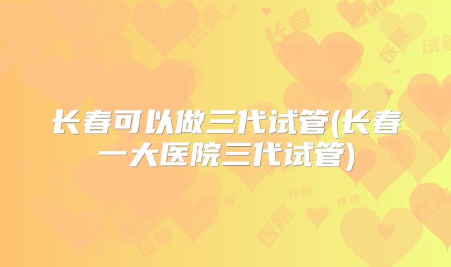 长春可以做三代试管(长春一大医院三代试管)