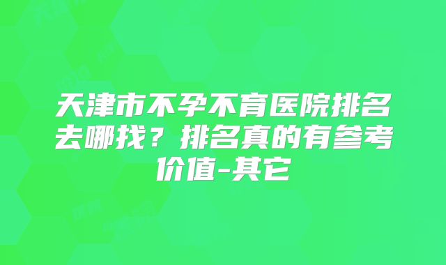 天津市不孕不育医院排名去哪找？排名真的有参考价值-其它