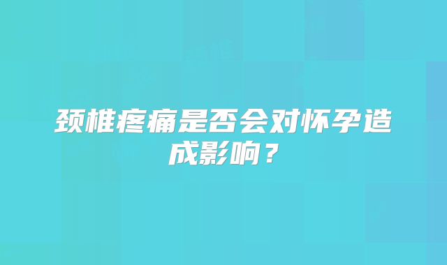 颈椎疼痛是否会对怀孕造成影响？