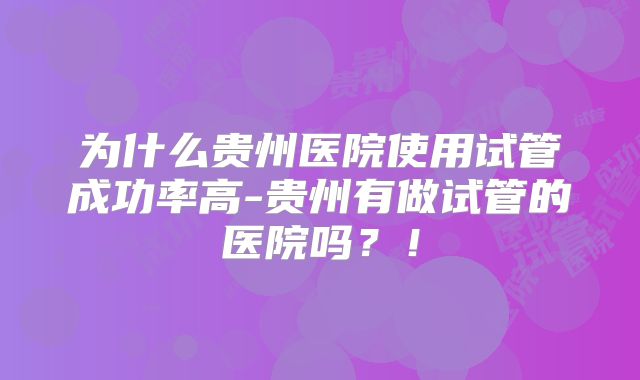 为什么贵州医院使用试管成功率高-贵州有做试管的医院吗？！