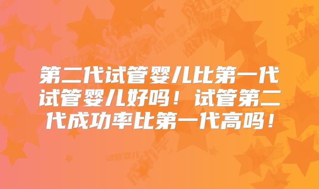第二代试管婴儿比第一代试管婴儿好吗！试管第二代成功率比第一代高吗！