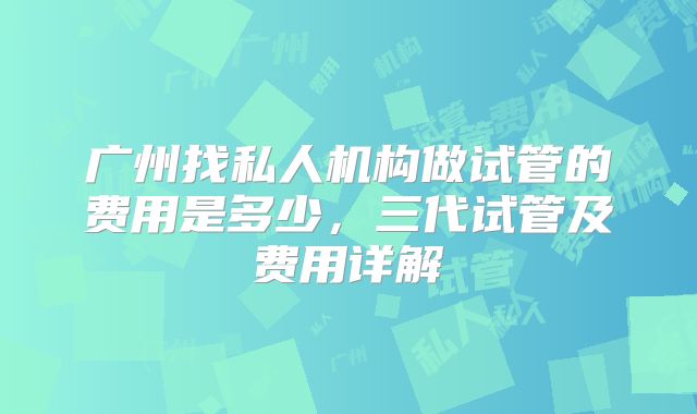 广州找私人机构做试管的费用是多少，三代试管及费用详解