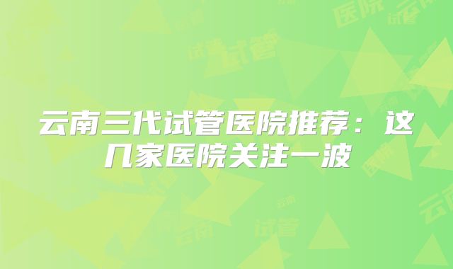 云南三代试管医院推荐：这几家医院关注一波