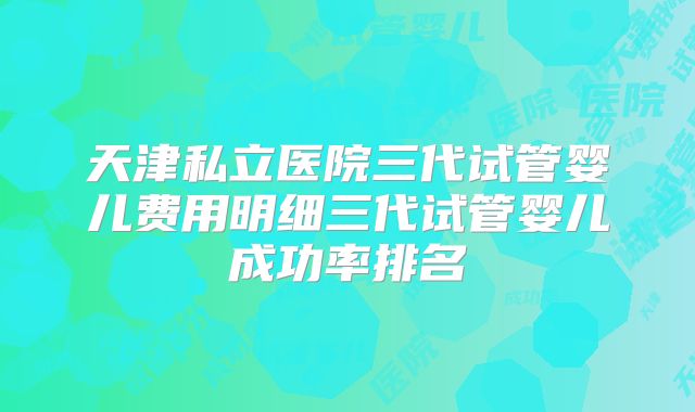 天津私立医院三代试管婴儿费用明细三代试管婴儿成功率排名