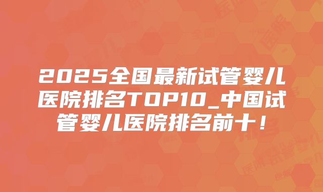 2025全国最新试管婴儿医院排名TOP10_中国试管婴儿医院排名前十！