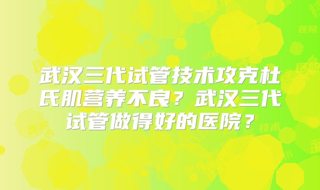 武汉三代试管技术攻克杜氏肌营养不良？武汉三代试管做得好的医院？