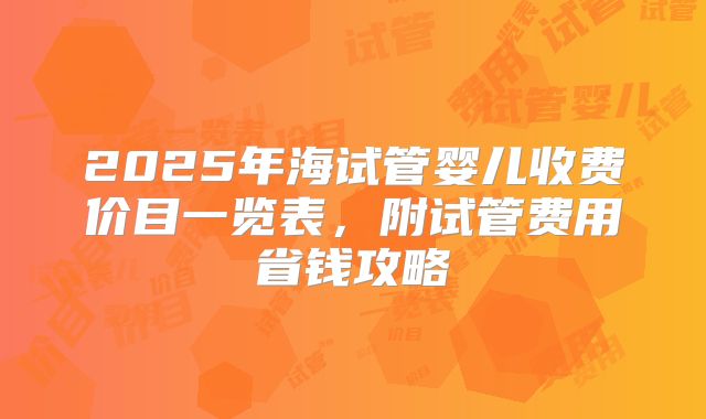 2025年海试管婴儿收费价目一览表，附试管费用省钱攻略