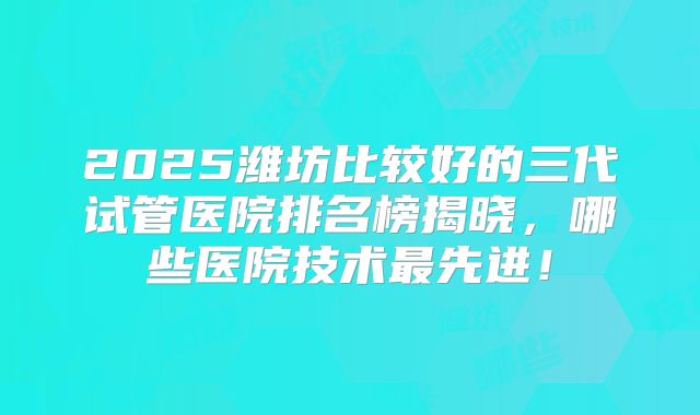 2025潍坊比较好的三代试管医院排名榜揭晓，哪些医院技术最先进！