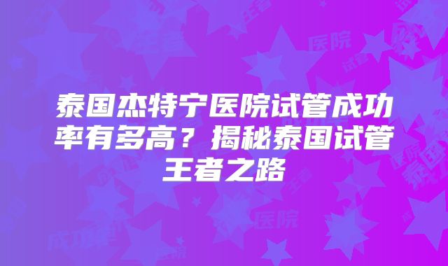 泰国杰特宁医院试管成功率有多高？揭秘泰国试管王者之路