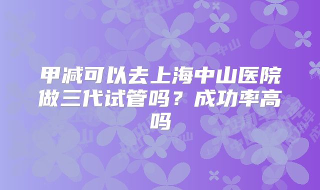 甲减可以去上海中山医院做三代试管吗？成功率高吗