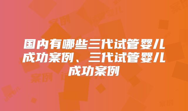国内有哪些三代试管婴儿成功案例、三代试管婴儿成功案例