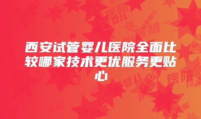 西安试管婴儿医院全面比较哪家技术更优服务更贴心