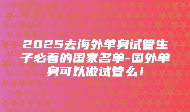 2025去海外单身试管生子必看的国家名单-国外单身可以做试管么!