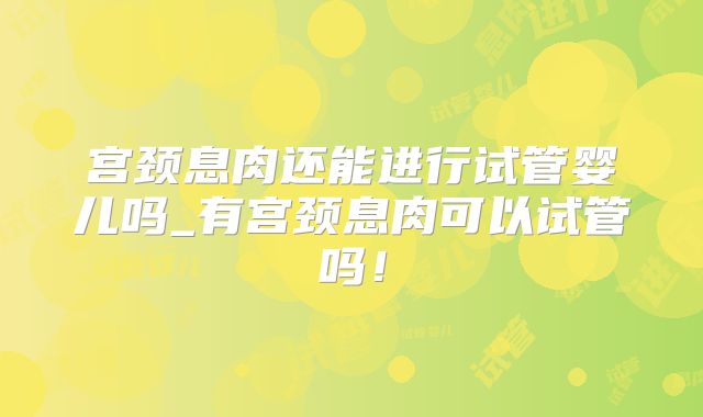 宫颈息肉还能进行试管婴儿吗_有宫颈息肉可以试管吗!