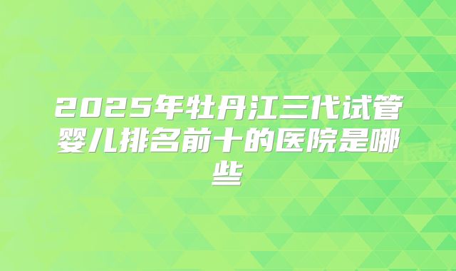 2025年牡丹江三代试管婴儿排名前十的医院是哪些