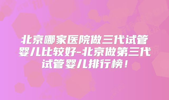 北京哪家医院做三代试管婴儿比较好-北京做第三代试管婴儿排行榜！